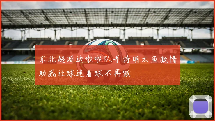 东北超延边啦啦队手持明太鱼激情助威让球迷看球不再饿