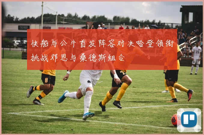 快船与公牛首发阵容对决哈登领衔挑战邓恩与桑德斯组合