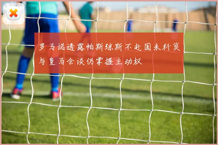 罗马诺透露帕斯琼斯不赴国米科莫与皇马会谈仍掌握主动权