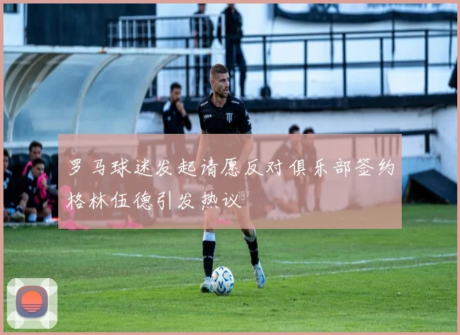 罗马球迷发起请愿反对俱乐部签约格林伍德引发热议