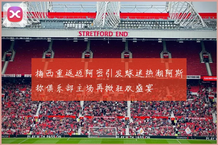 梅西重返迈阿密引发球迷热潮阿斯称俱乐部主场再掀狂欢盛宴