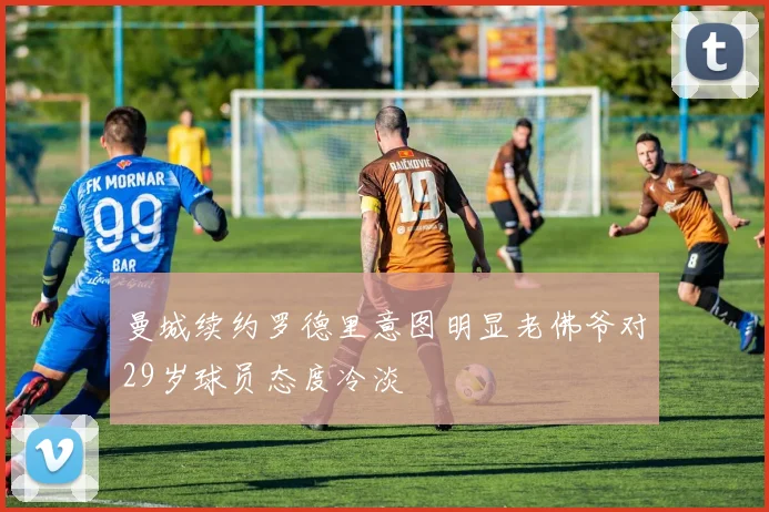 曼城续约罗德里意图明显老佛爷对29岁球员态度冷淡