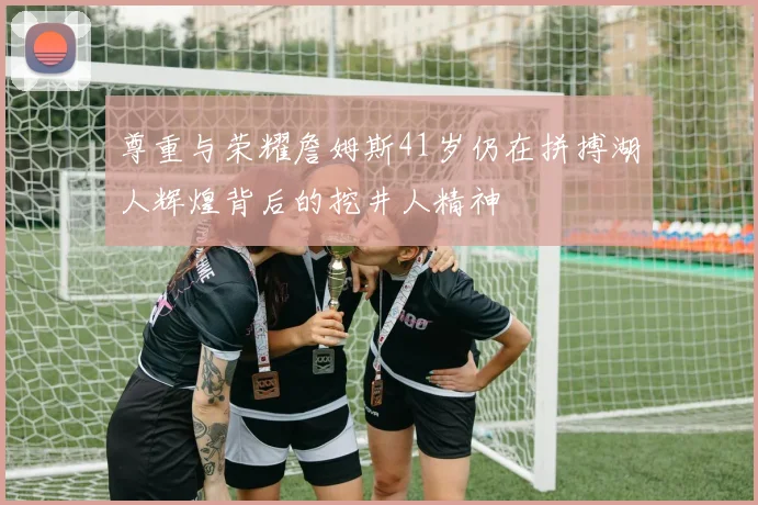 尊重与荣耀詹姆斯41岁仍在拼搏湖人辉煌背后的挖井人精神