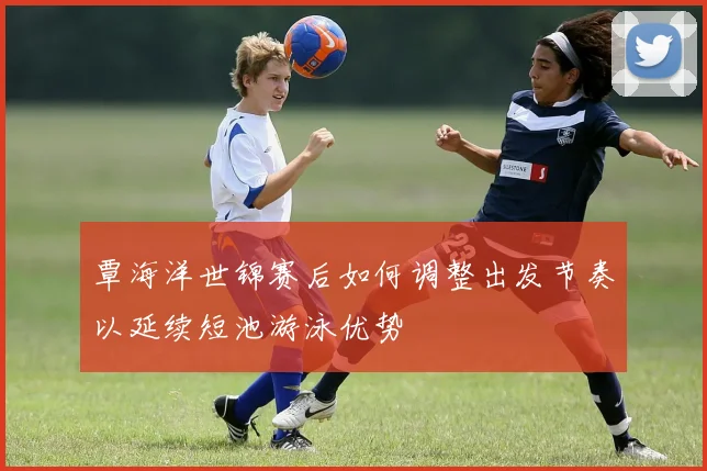 覃海洋世锦赛后如何调整出发节奏以延续短池游泳优势