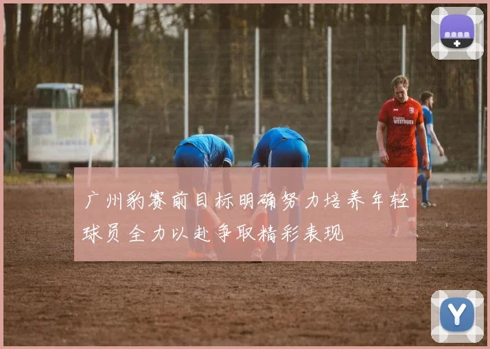 广州豹赛前目标明确努力培养年轻球员全力以赴争取精彩表现