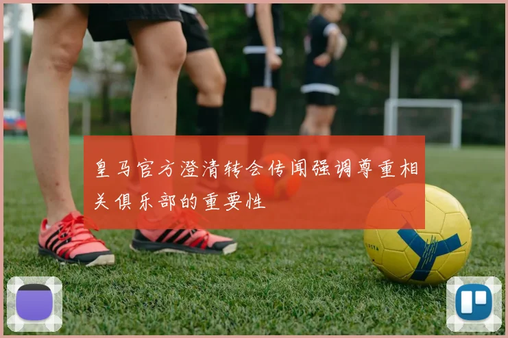 皇马官方澄清转会传闻强调尊重相关俱乐部的重要性