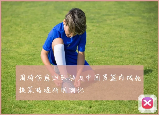 周琦伤愈归队助力中国男篮内线轮换策略逐渐明朗化