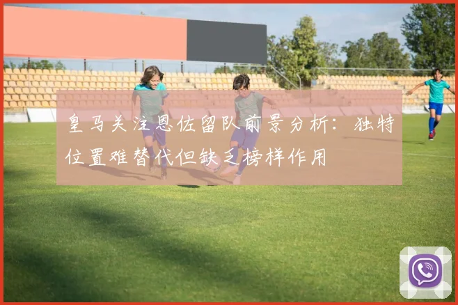 皇马关注恩佐留队前景分析：独特位置难替代但缺乏榜样作用