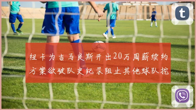 纽卡为吉马良斯开出20万周薪续约方案欲破队史纪录阻止其他球队挖角
