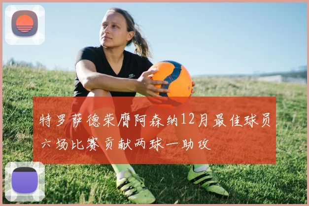 特罗萨德荣膺阿森纳12月最佳球员六场比赛贡献两球一助攻