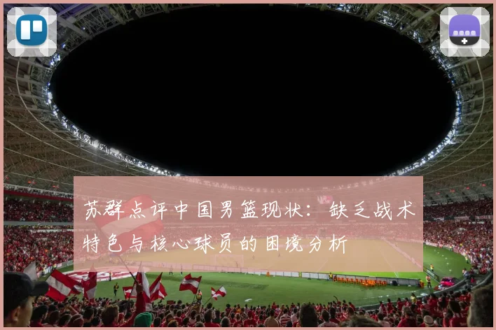 苏群点评中国男篮现状：缺乏战术特色与核心球员的困境分析