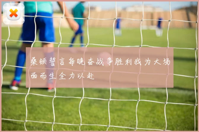 桑顿誓言每晚奋战争胜利我为大场面而生全力以赴