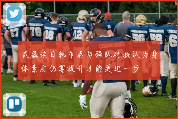 武磊谈日韩节奏与强队对抗认为身体素质仍需提升才能更进一步
