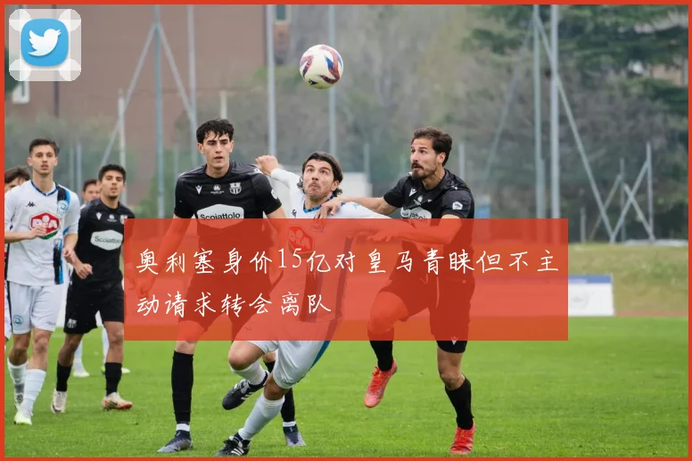 奥利塞身价15亿对皇马青睐但不主动请求转会离队