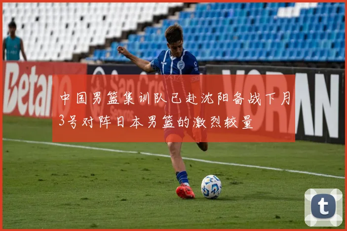中国男篮集训队已赴沈阳备战下月3号对阵日本男篮的激烈较量