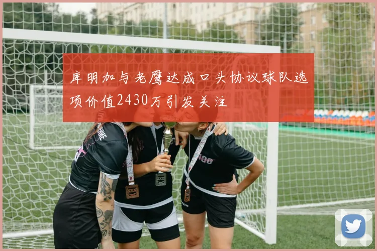 库明加与老鹰达成口头协议球队选项价值2430万引发关注