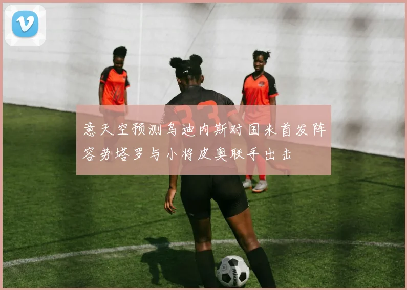 意天空预测乌迪内斯对国米首发阵容劳塔罗与小将皮奥联手出击