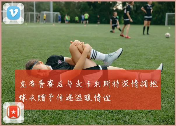 克洛普赛后与麦卡利斯特深情拥抱球衣赠予传递温暖情谊