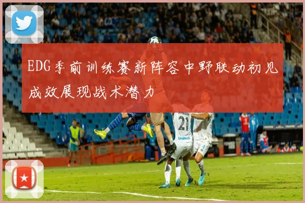 EDG季前训练赛新阵容中野联动初见成效展现战术潜力