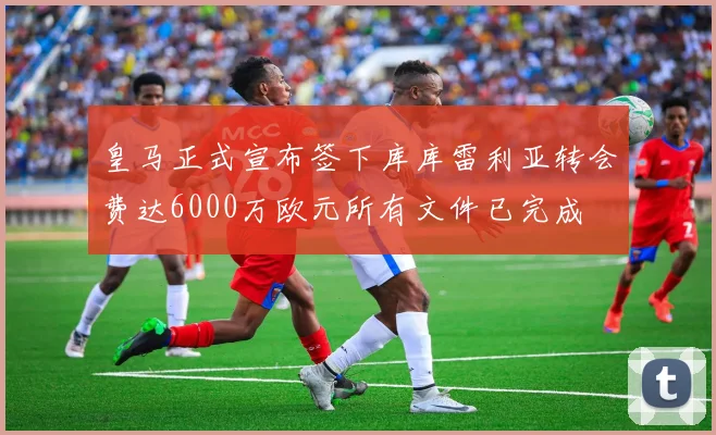 皇马正式宣布签下库库雷利亚转会费达6000万欧元所有文件已完成