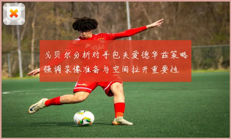 戈贝尔分析对手包夹爱德华兹策略强调录像准备与空间拉开重要性