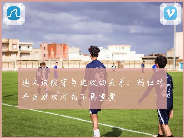 迪文谈防守与进攻的关系：防住对手后进攻方式不再重要