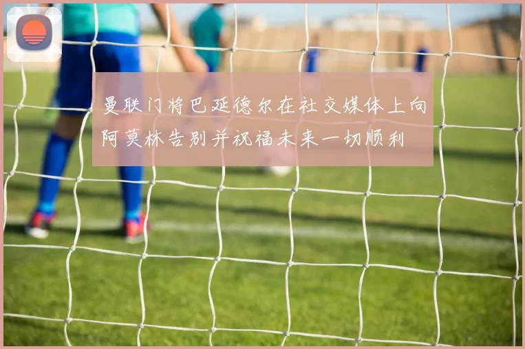 曼联门将巴延德尔在社交媒体上向阿莫林告别并祝福未来一切顺利